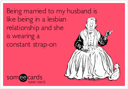 Being married to my husband is
like being in a lesbian
relationship and she
is wearing a
constant strap-on