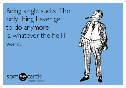 Being single sucks. The
only thing I ever get
to do anymore
is..whatever the hell I
want.