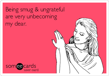 Being smug & ungrateful
are very unbecoming
my dear.