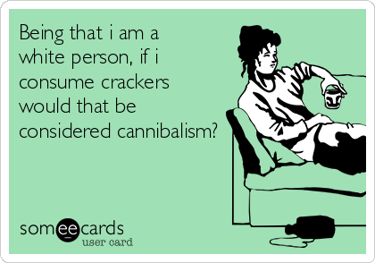 Being that i am a
white person, if i
consume crackers
would that be
considered cannibalism?