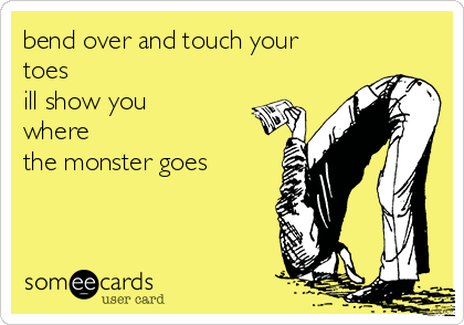 bend over and touch your
toes
ill show you
where
the monster goes 