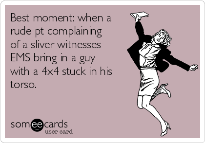 Best moment: when a
rude pt complaining
of a sliver witnesses
EMS bring in a guy
with a 4x4 stuck in his
torso. 