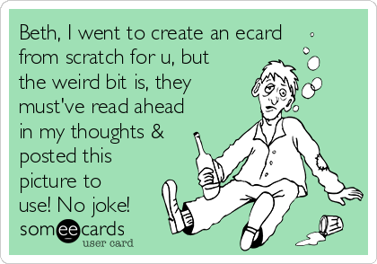 Beth, I went to create an ecard
from scratch for u, but
the weird bit is, they
must've read ahead
in my thoughts &
posted this
picture to
use! No joke!