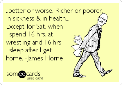 ..better or worse. Richer or poorer.
In sickness & in health....
Except for Sat. when
I spend 16 hrs. at
wrestling and 16 hrs
I sleep after I get
home. -James Horne