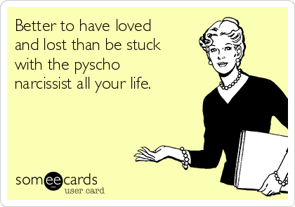 Better to have loved
and lost than be stuck
with the pyscho
narcissist all your life.