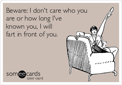 Beware: I don't care who you
are or how long I've
known you, I will
fart in front of you.