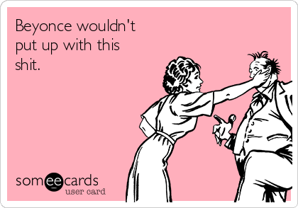 Beyonce wouldn't 
put up with this
shit.