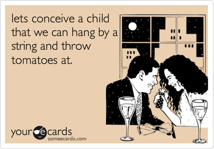 lets conceive a child
that we can hang by a
string and throw
tomatoes at.