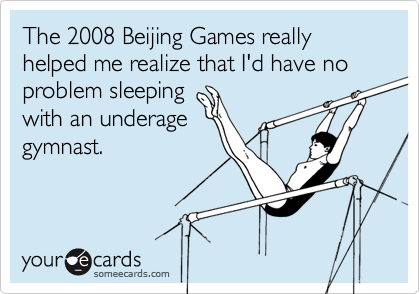 The 2008 Beijing Games really helped me realize that I'd have no problem sleeping
with an underage
gymnast.