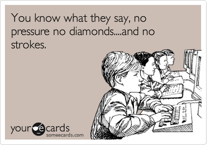 You know what they say, no pressure no diamonds....and no strokes.