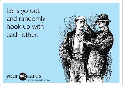 Let's go out and randomlyhook up with each other.