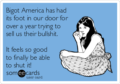 Bigot America has had
its foot in our door for
over a year trying to
sell us their bullshit. 

It feels so good
to finally be able
to shut it!