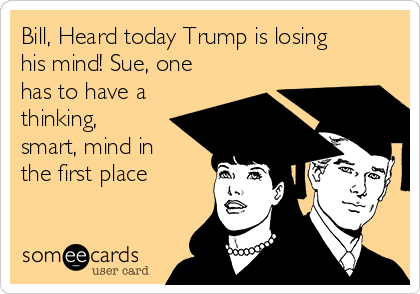 Bill, Heard today Trump is losing
his mind! Sue, one
has to have a
thinking,
smart, mind in
the first place

