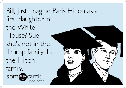 Bill, just imagine Paris Hilton as a
first daughter in
the White
House? Sue,
she's not in the
Trump family. In
the Hilton
family.