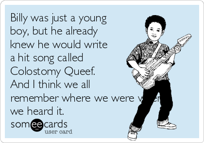 Billy was just a young
boy, but he already
knew he would write
a hit song called
Colostomy Queef.
And I think we all
remember where we were when
we heard it.