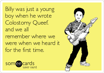 Billy was just a young
boy when he wrote
Colostomy Queef. 
and we all
remember where we
were when we heard it
for the first time.