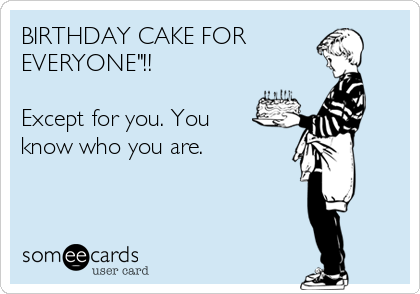 BIRTHDAY CAKE FOR
EVERYONE"!!

Except for you. You
know who you are.