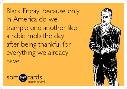 Black Friday: because only
in America do we
trample one another like
a rabid mob the day
after being thankful for
everything we already
have