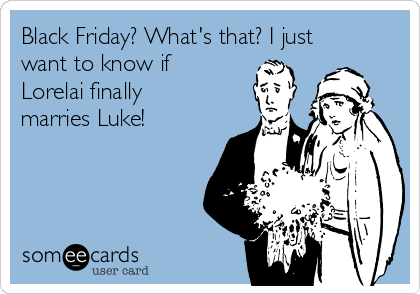 Black Friday? What's that? I just
want to know if
Lorelai finally
marries Luke! 