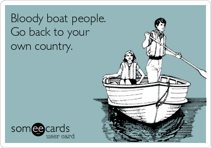 Bloody boat people.
Go back to your
own country.