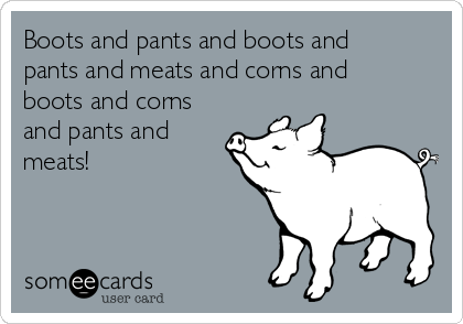 Boots and pants and boots and
pants and meats and corns and
boots and corns
and pants and
meats!