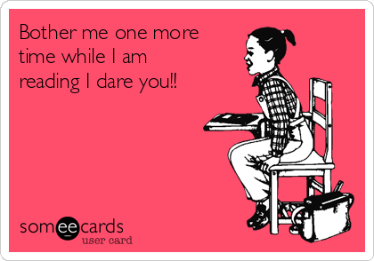 Bother me one more
time while I am
reading I dare you!!