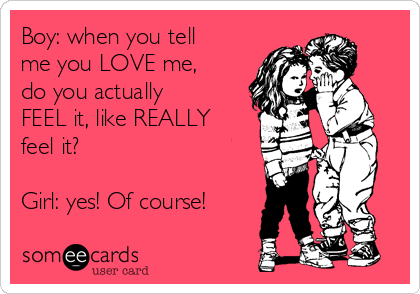 Boy: when you tell
me you LOVE me,
do you actually
FEEL it, like REALLY
feel it?

Girl: yes! Of course!