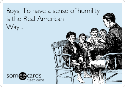 Boys, To have a sense of humility
is the Real American
Way...