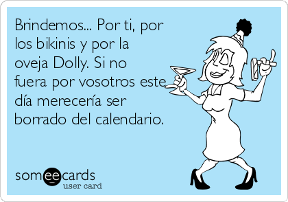 Brindemos... Por ti, por
los bikinis y por la
oveja Dolly. Si no
fuera por vosotros este
día merecería ser
borrado del calendario.