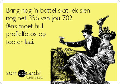 Bring nog 'n bottel skat, ek sien
nog net 356 van jou 702
fêns moet hul
profielfotos op
toeter laai.