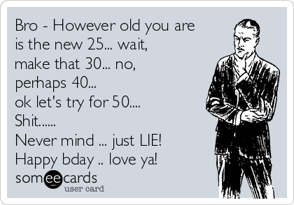 Bro - However old you are
is the new 25... wait,
make that 30... no,
perhaps 40...
ok let's try for 50....
Shit...... 
Never mind ... just LIE!
Happy bday .. love ya!