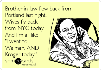 Brother in law flew back from
Portland last night.
Wives fly back
from NYC today.
And I'm all like,
"I went to
Walmart AND
Kroger today!"