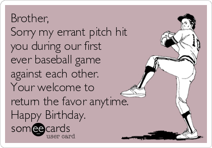 Brother,
Sorry my errant pitch hit
you during our first
ever baseball game
against each other.
Your welcome to
return the favor anytime. 
Happy Birthday.