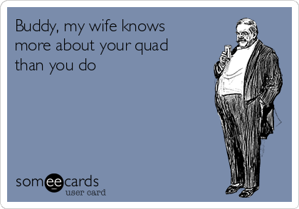 Buddy, my wife knows
more about your quad
than you do 