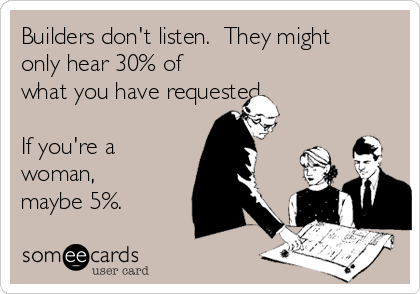 Builders don't listen.  They might
only hear 30% of
what you have requested. 

If you're a
woman,
maybe 5%.