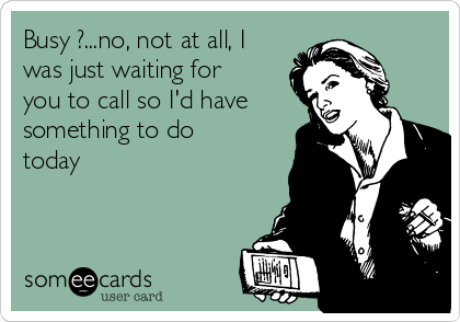 Busy ?...no, not at all, I
was just waiting for
you to call so I'd have
something to do
today