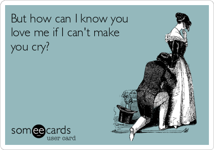 But how can I know you
love me if I can't make
you cry?