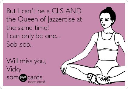 But I can't be a CLS AND
the Queen of Jazzercise at
the same time!
I can only be one...
Sob..sob..

Will miss you,
Vicky