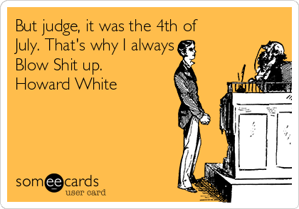 But judge, it was the 4th of
July. That's why I always
Blow Shit up.
Howard White