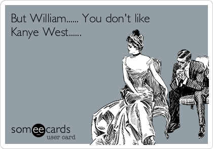 But William...... You don't like
Kanye West......
