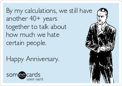 By my calculations, we still have
another 40+ years
together to talk about
how much we hate
certain people.

Happy Anniversary.