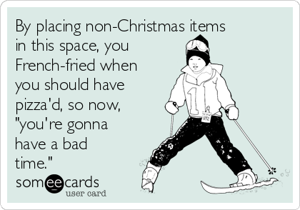 By placing non-Christmas items
in this space, you
French-fried when
you should have
pizza'd, so now,
"you're gonna
have a bad
time."