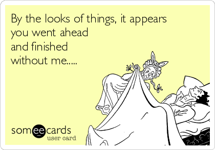 By the looks of things, it appears
you went ahead
and finished
without me.....