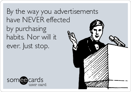 By the way you advertisements
have NEVER effected
by purchasing
habits. Nor will it
ever. Just stop.