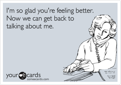 I'm so glad you're feeling better.
Now we can get back to
talking about me.