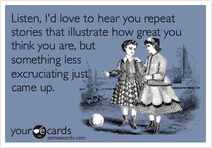 Listen, I'd love to hear you repeat stories that illustrate how great you think you are, but
something less
excruciating just
came up.