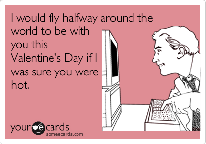 I would fly halfway around the world to be with
you this
Valentine's Day if I
was sure you were
hot.