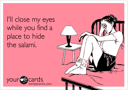 
I'll close my eyes
while you find a
place to hide
the salami.