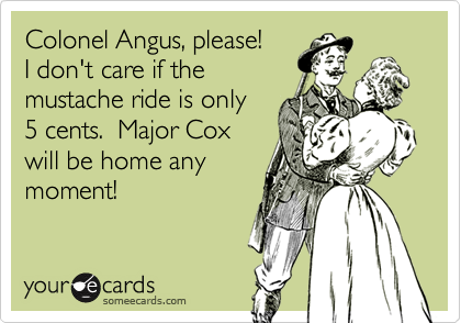 Colonel Angus, please!
I don't care if the
mustache ride is only
5 cents.  Major Cox
will be home any
moment! 