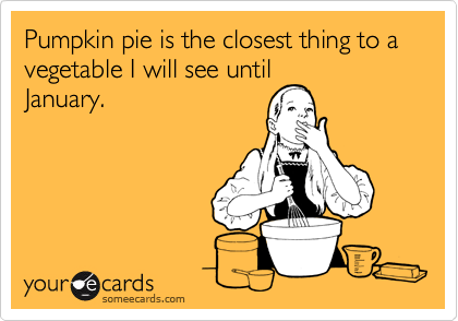 Pumpkin pie is the closest thing to a vegetable I will see until
January.